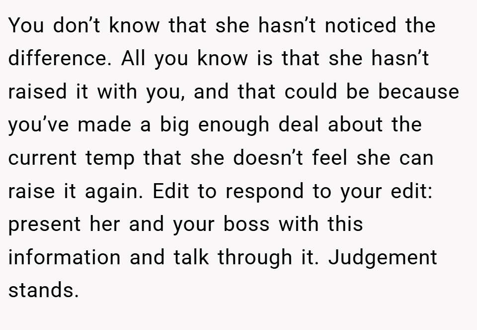 You don’t know that she hasn’t noticed the difference. All you know is that she hasn’t raised it with you, and that could be because you’ve made a big enough deal about the current temp that she doesn’t feel she can raise it again. Edit to respond to your edit: present her and your boss with this information and talk through it. Judgement stands.