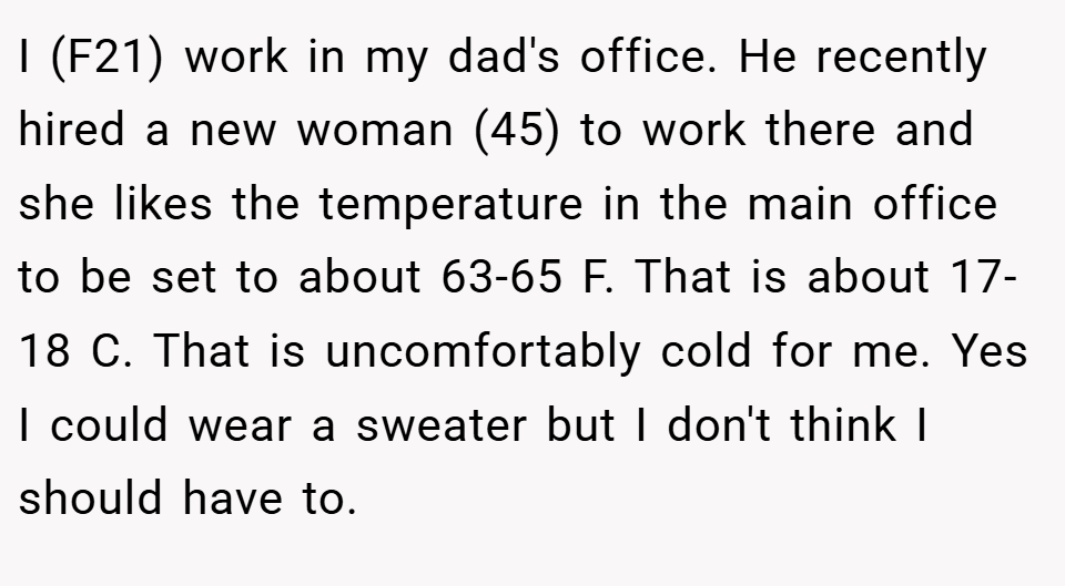 I (F21) work in my dad's office. He recently hired a new woman (45) to work there and she likes the temperature in the main office to be set to about 63-65 F. That is about 17-18 C. That is uncomfortably cold for me. Yes I could wear a sweater but I don't think I should have to.