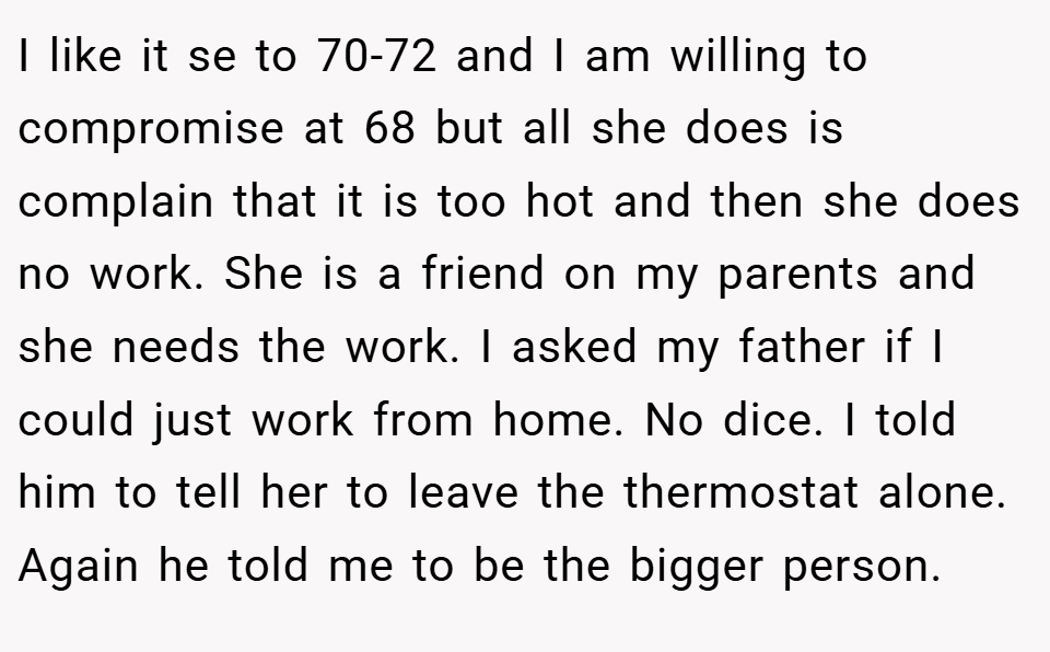 I like it se to 70-72 and I am willing to compromise at 68 but all she does is complain that it is too hot and then she does no work. She is a friend on my parents and she needs the work. I asked my father if I could just work from home. No dice. I told him to tell her to leave the thermostat alone. Again he told me to be the bigger person.