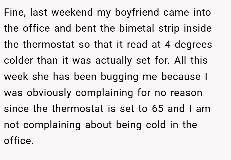 Fine, last weekend my boyfriend came into the office and bent the bimetal strip inside the thermostat so that it read at 4 degrees colder than it was actually set for. All this week she has been bugging me because I was obviously complaining for no reason since the thermostat is set to 65 and I am not complaining about being cold in the office.