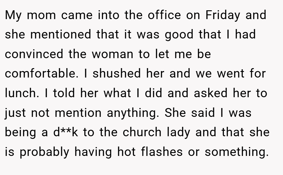 My mom came into the office on Friday and she mentioned that it was good that I had convinced the woman to let me be comfortable. I shushed her and we went for lunch. I told her what I did and asked her to just not mention anything. She said I was being a d**k to the church lady and that she is probably having hot flashes or something.