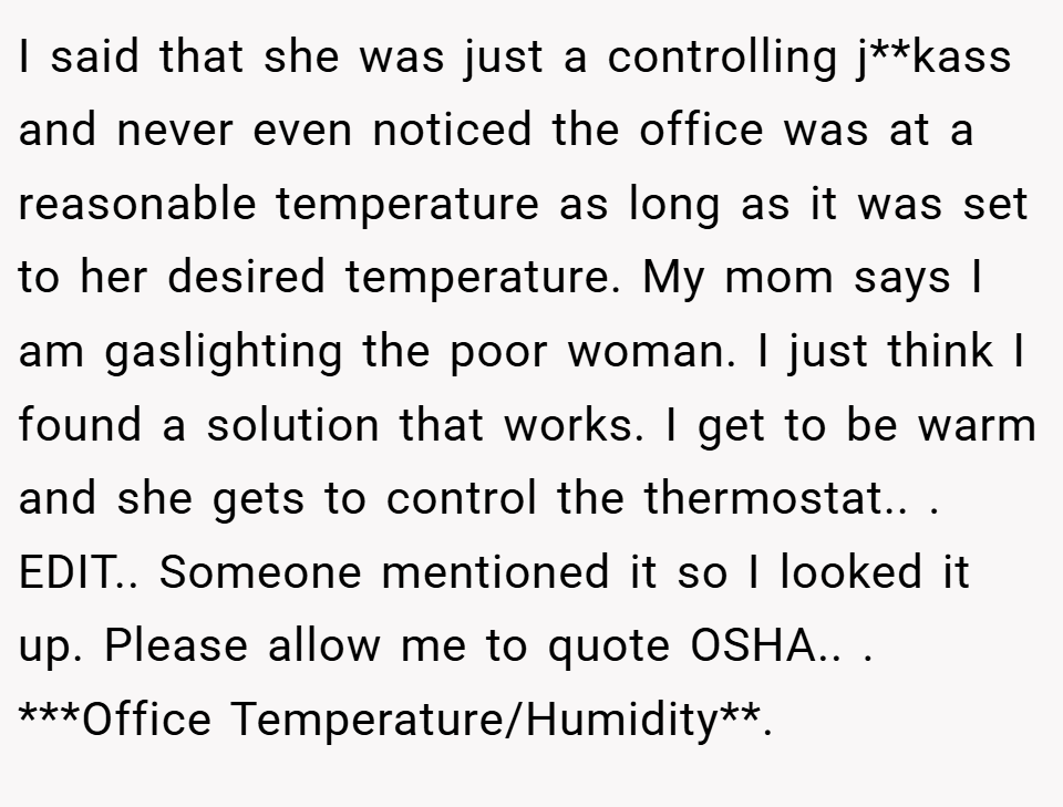 I said that she was just a controlling j**kass and never even noticed the office was at a reasonable temperature as long as it was set to her desired temperature. My mom says I am gaslighting the poor woman. I just think I found a solution that works. I get to be warm and she gets to control the thermostat.. ​. EDIT.. Someone mentioned it so I looked it up. Please allow me to quote OSHA.. ​. ***Office Temperature/Humidity**.