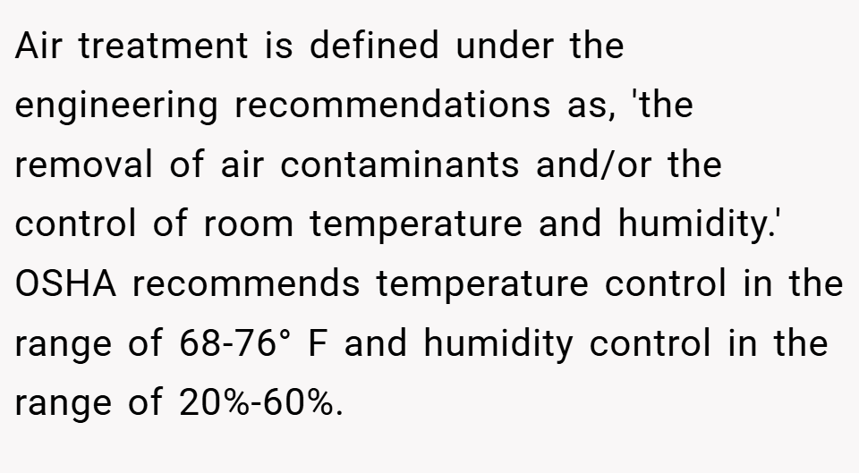 Air treatment is defined under the engineering recommendations as, 'the removal of air contaminants and/or the control of room temperature and humidity.' OSHA recommends temperature control in the range of 68-76° F and humidity control in the range of 20%-60%.