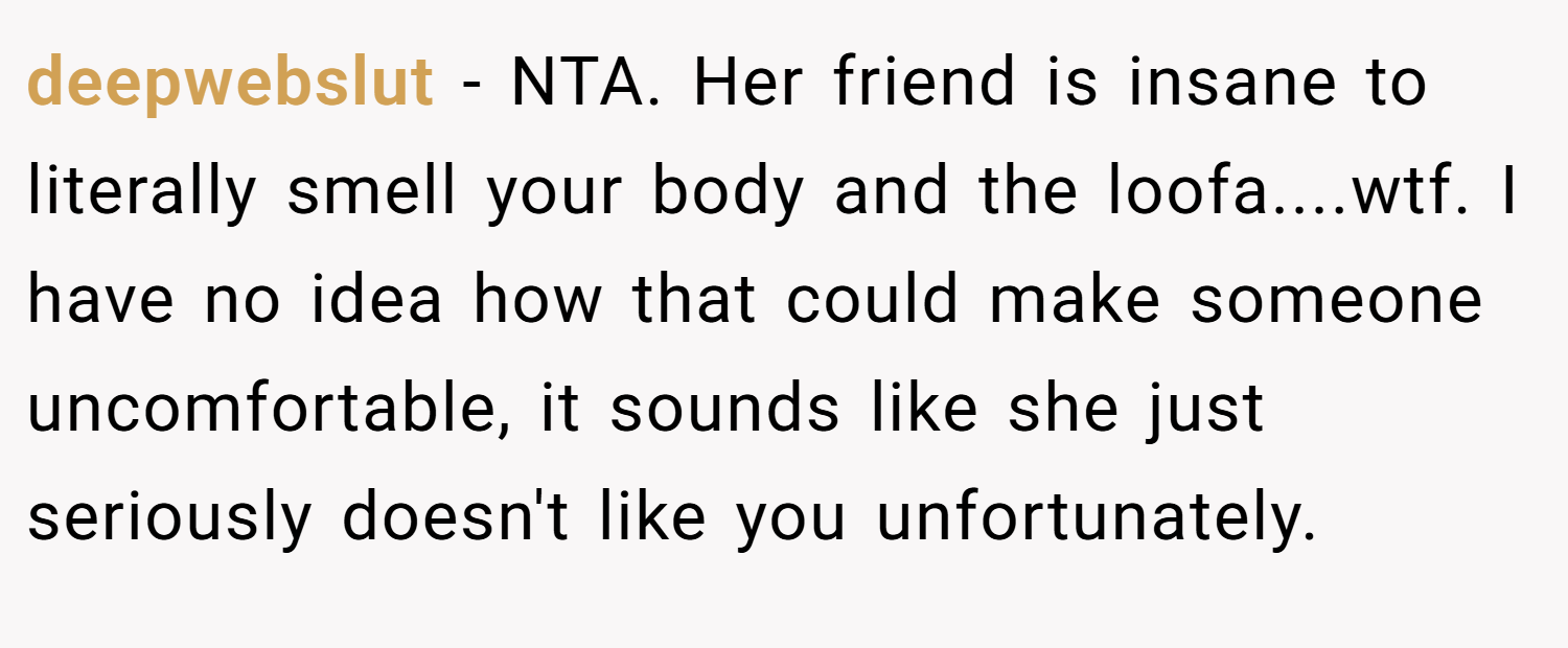 deepwebslut − NTA. Her friend is insane to literally smell your body and the loofa....wtf. I have no idea how that could make someone uncomfortable, it sounds like she just seriously doesn't like you unfortunately.