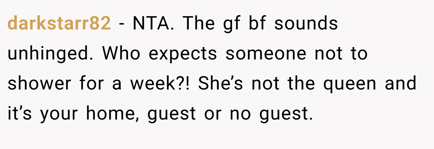 darkstarr82 − NTA. The gf bf sounds unhinged. Who expects someone not to shower for a week?! She’s not the queen and it’s your home, guest or no guest.
