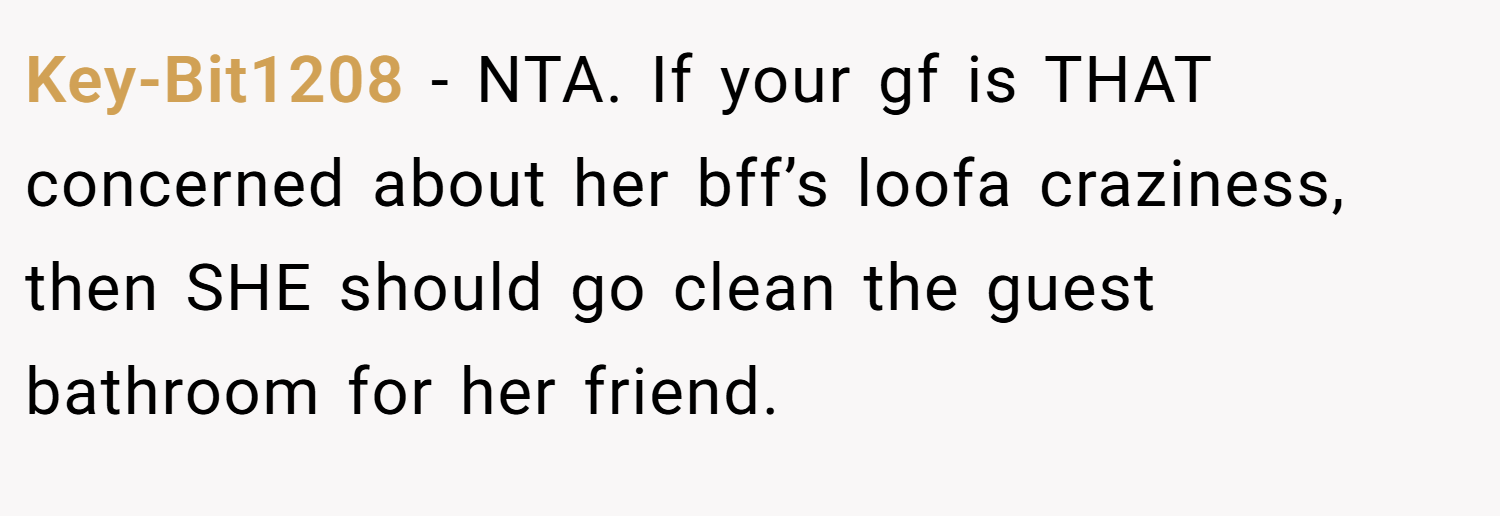 Key-Bit1208 − NTA. If your gf is THAT concerned about her bff’s loofa craziness, then SHE should go clean the guest bathroom for her friend.