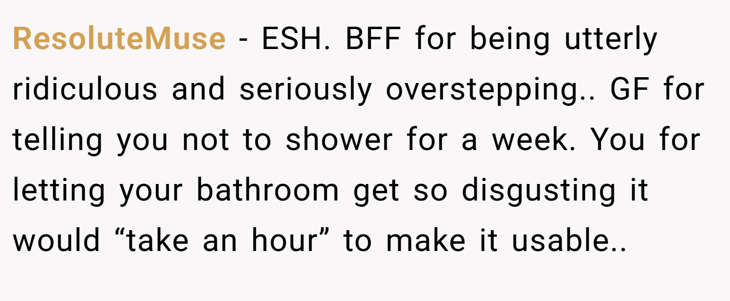 ResoluteMuse − ESH. BFF for being utterly ridiculous and seriously overstepping.. GF for telling you not to shower for a week. You for letting your bathroom get so disgusting it would “take an hour” to make it usable..