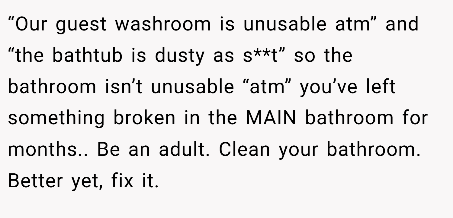 “Our guest washroom is unusable atm” and “the bathtub is dusty as s**t” so the bathroom isn’t unusable “atm” you’ve left something broken in the MAIN bathroom for months.. Be an adult. Clean your bathroom. Better yet, fix it.