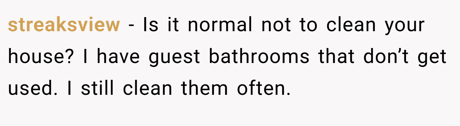 streaksview − Is it normal not to clean your house? I have guest bathrooms that don’t get used. I still clean them often.