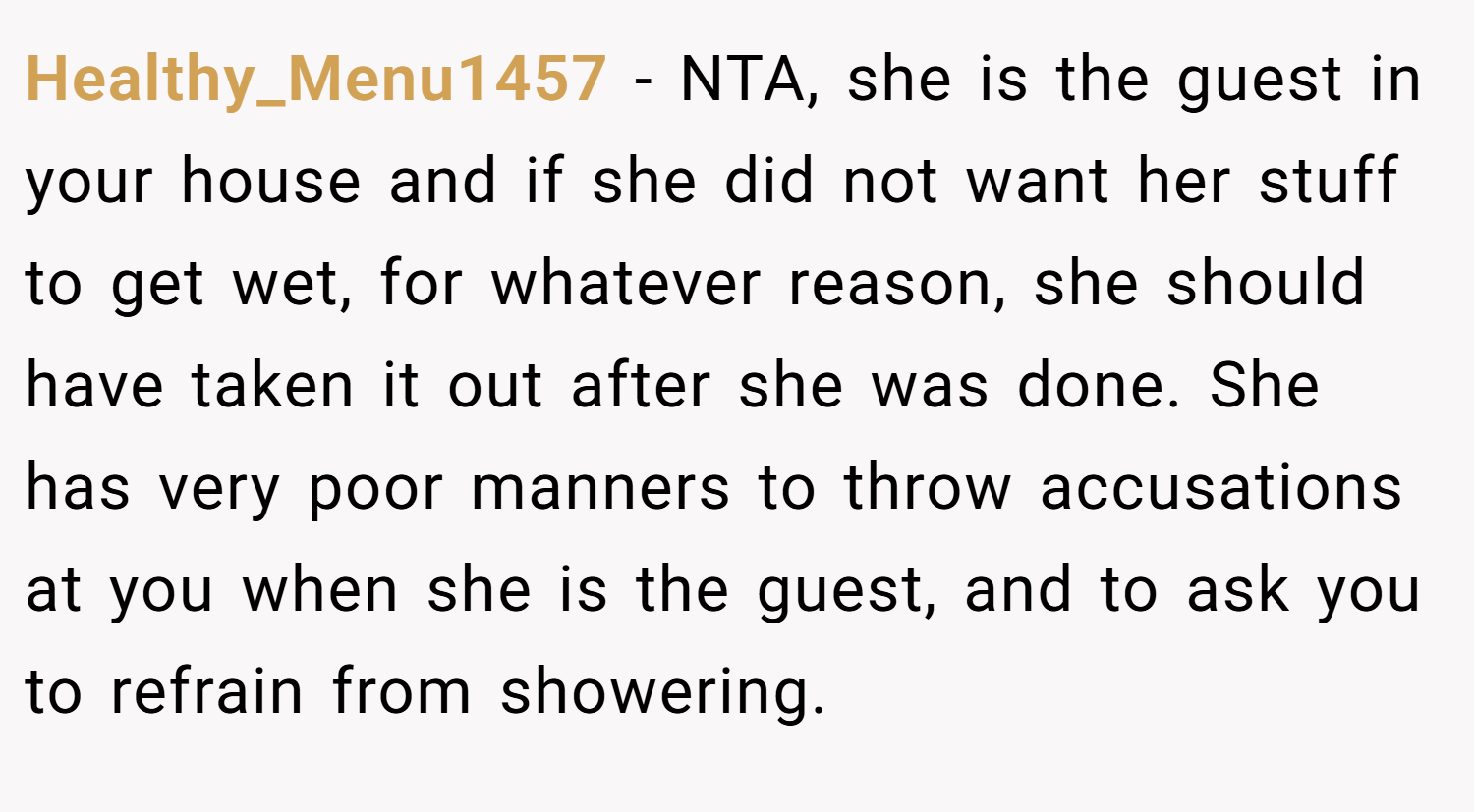 Healthy_Menu1457 − NTA, she is the guest in your house and if she did not want her stuff to get wet, for whatever reason, she should have taken it out after she was done. She has very poor manners to throw accusations at you when she is the guest, and to ask you to refrain from showering.