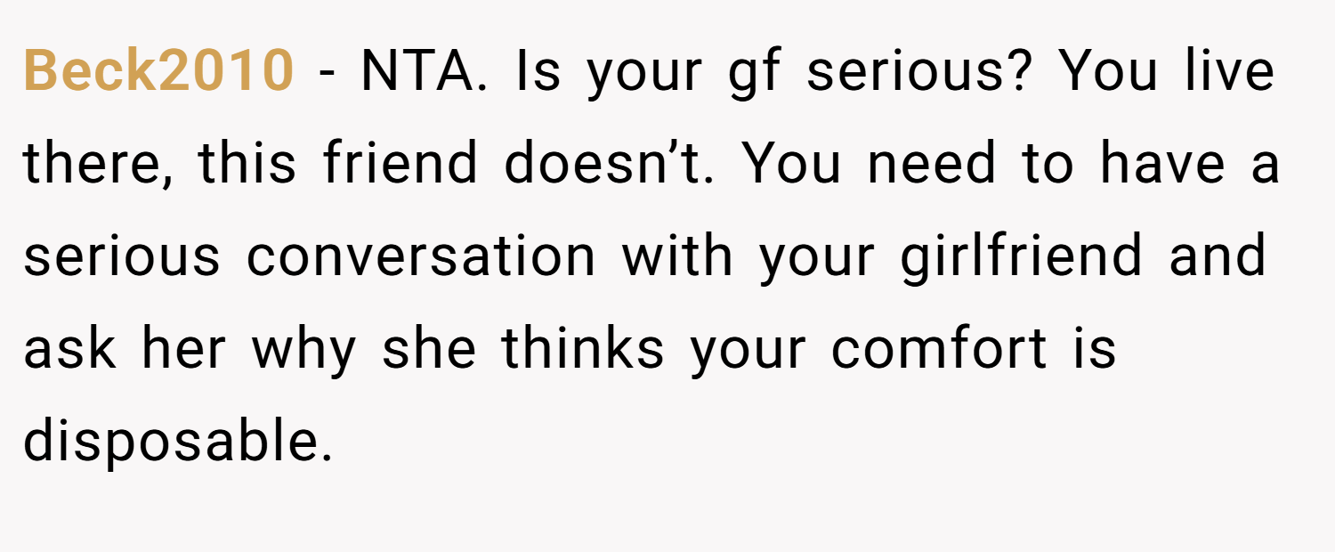 Beck2010 − NTA. Is your gf serious? You live there, this friend doesn’t. You need to have a serious conversation with your girlfriend and ask her why she thinks your comfort is disposable.