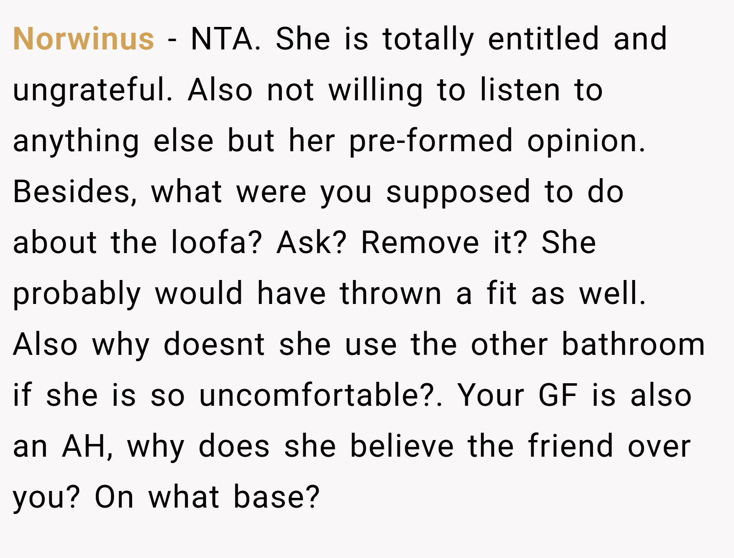 Norwinus − NTA. She is totally entitled and ungrateful. Also not willing to listen to anything else but her pre-formed opinion. Besides, what were you supposed to do about the loofa? Ask? Remove it? She probably would have thrown a fit as well. Also why doesnt she use the other bathroom if she is so uncomfortable?. Your GF is also an AH, why does she believe the friend over you? On what base?