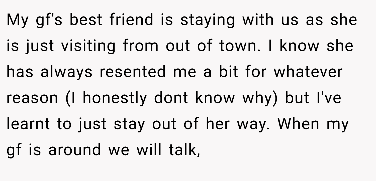 My gf's best friend is staying with us as she is just visiting from out of town. I know she has always resented me a bit for whatever reason (I honestly dont know why) but I've learnt to just stay out of her way. When my gf is around we will talk,