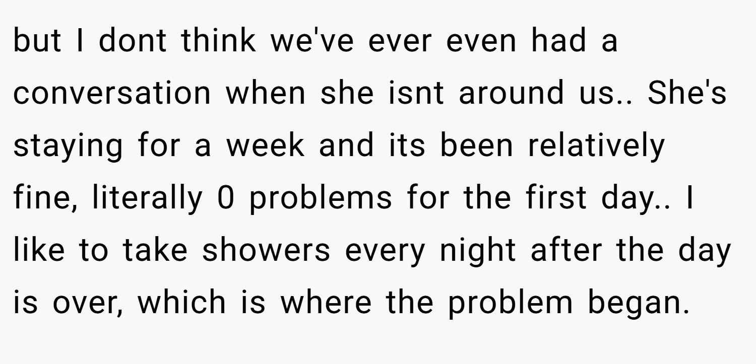 but I dont think we've ever even had a conversation when she isnt around us.. She's staying for a week and its been relatively fine, literally 0 problems for the first day.. I like to take showers every night after the day is over, which is where the problem began.