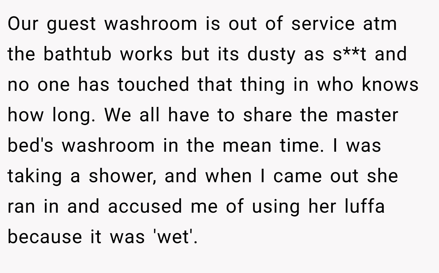 Our guest washroom is out of service atm the bathtub works but its dusty as s**t and no one has touched that thing in who knows how long. We all have to share the master bed's washroom in the mean time. I was taking a shower, and when I came out she ran in and accused me of using her luffa because it was 'wet'.