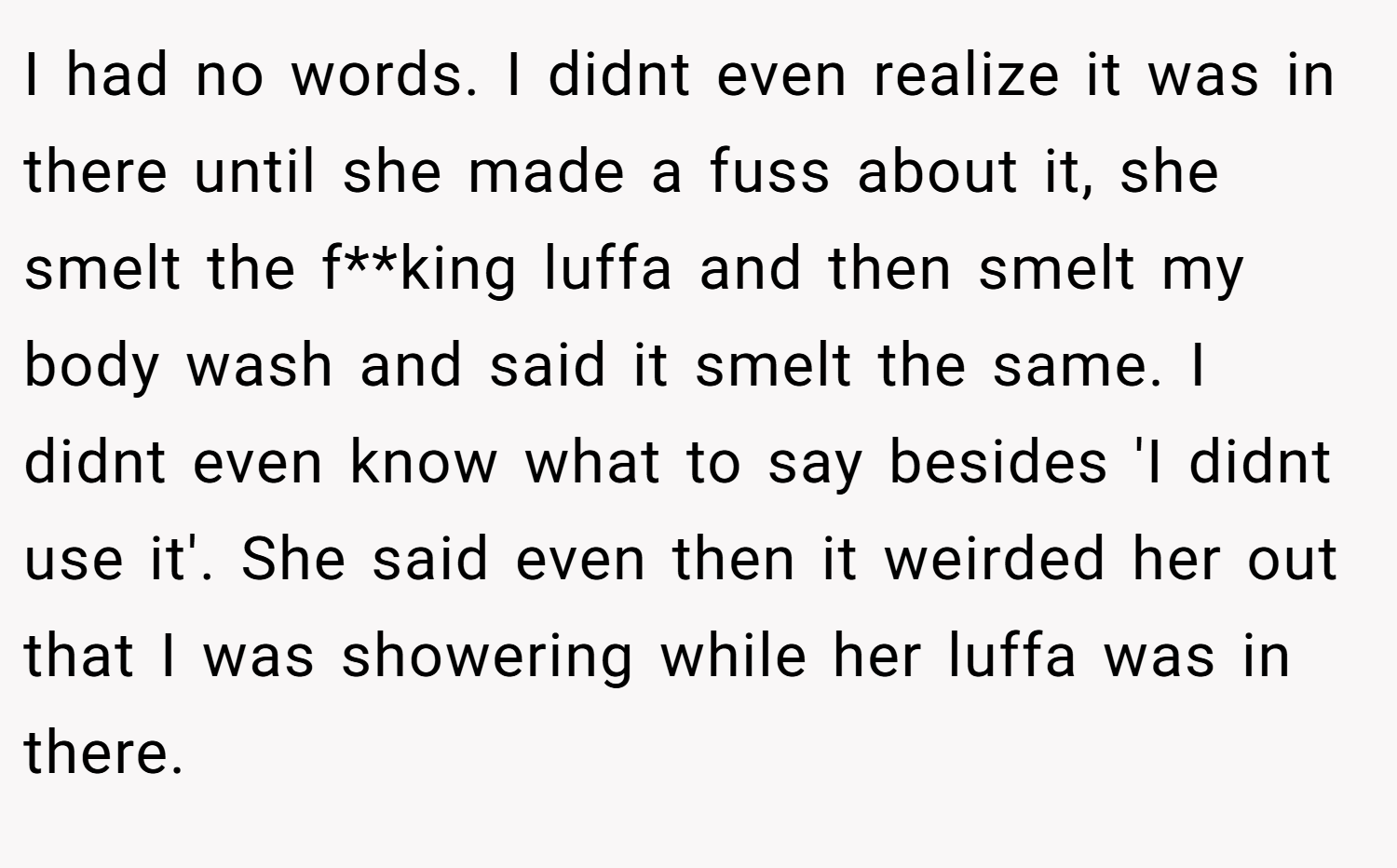 I had no words. I didnt even realize it was in there until she made a fuss about it, she smelt the f**king luffa and then smelt my body wash and said it smelt the same. I didnt even know what to say besides 'I didnt use it'. She said even then it weirded her out that I was showering while her luffa was in there.