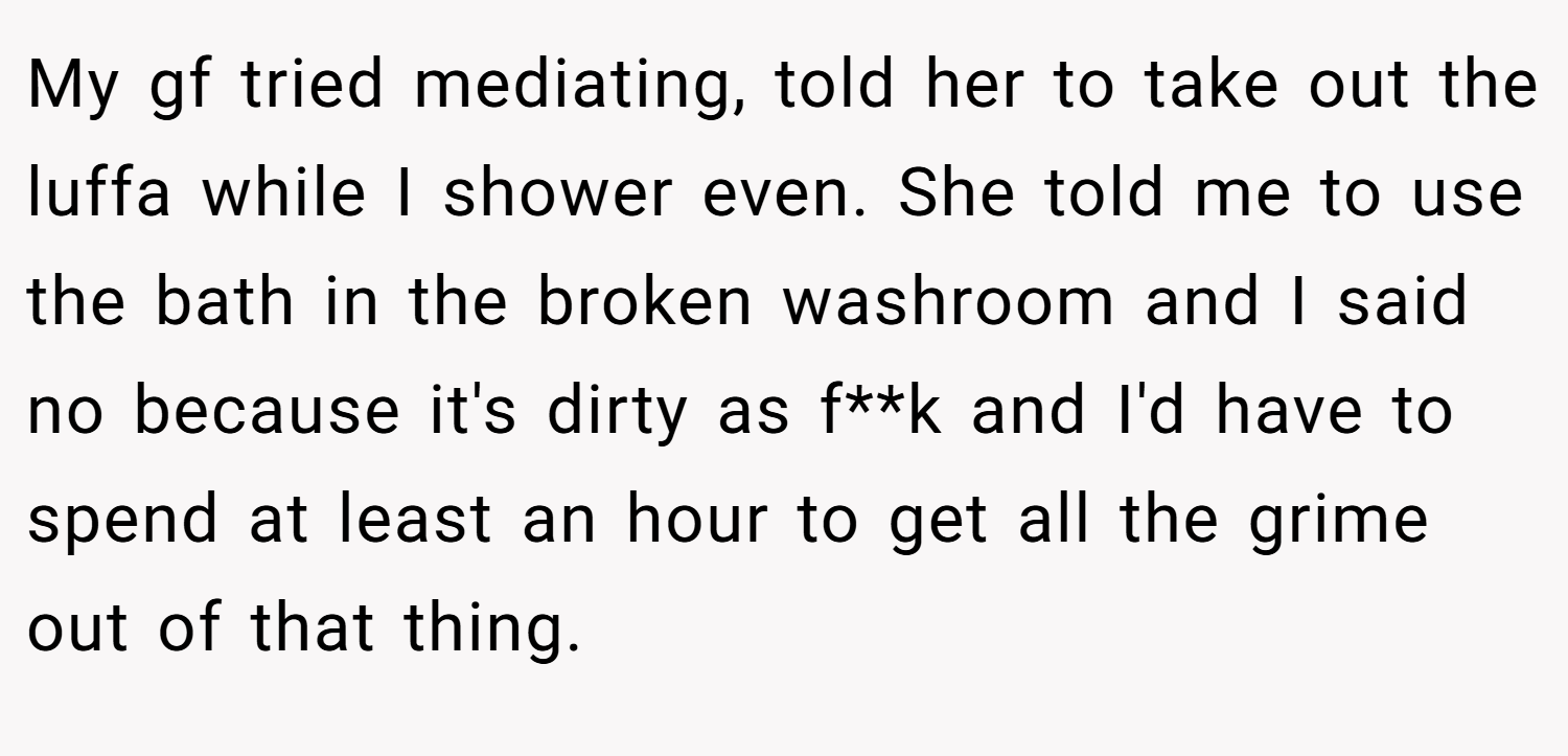 My gf tried mediating, told her to take out the luffa while I shower even. She told me to use the bath in the broken washroom and I said no because it's dirty as f**k and I'd have to spend at least an hour to get all the grime out of that thing.