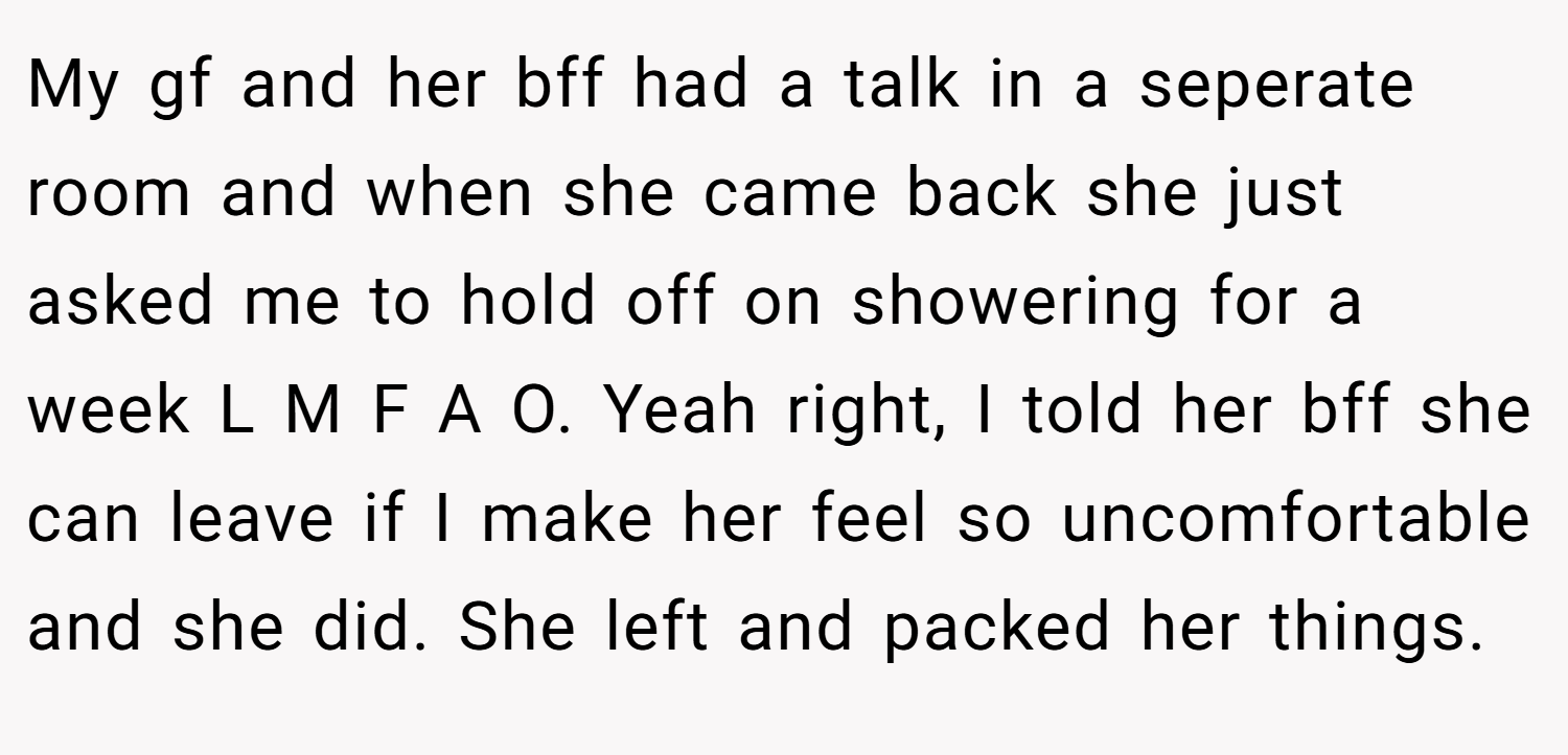 My gf and her bff had a talk in a seperate room and when she came back she just asked me to hold off on showering for a week L M F A O. Yeah right, I told her bff she can leave if I make her feel so uncomfortable and she did. She left and packed her things.