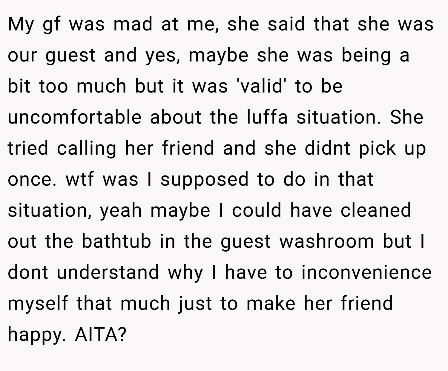 My gf was mad at me, she said that she was our guest and yes, maybe she was being a bit too much but it was 'valid' to be uncomfortable about the luffa situation. She tried calling her friend and she didnt pick up once. wtf was I supposed to do in that situation, yeah maybe I could have cleaned out the bathtub in the guest washroom but I dont understand why I have to inconvenience myself that much just to make her friend happy. AITA?