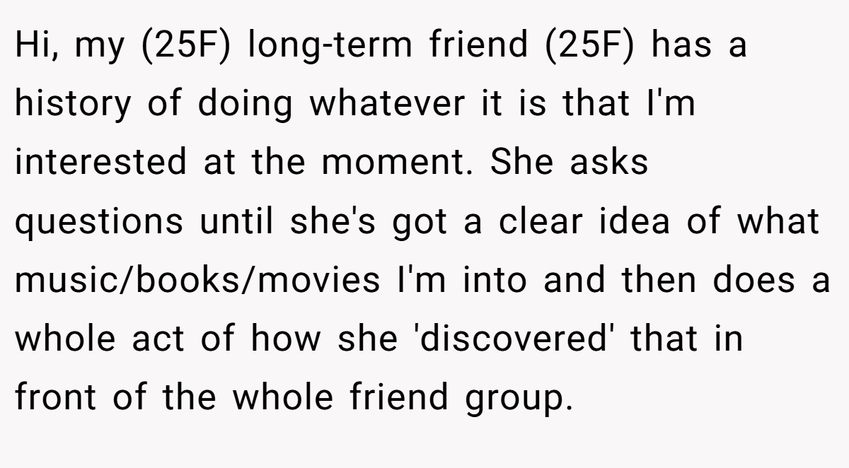 Hi, my (25F) long-term friend (25F) has a history of doing whatever it is that I'm interested at the moment. She asks questions until she's got a clear idea of what music/books/movies I'm into and then does a whole act of how she 'discovered' that in front of the whole friend group.