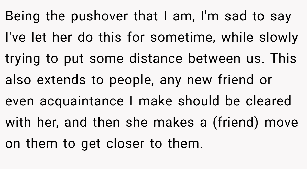 Being the pushover that I am, I'm sad to say I've let her do this for sometime, while slowly trying to put some distance between us. This also extends to people, any new friend or even acquaintance I make should be cleared with her, and then she makes a (friend) move on them to get closer to them.