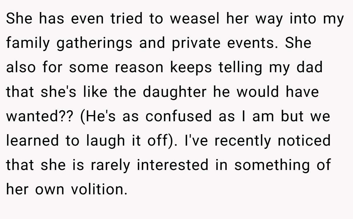 She has even tried to weasel her way into my family gatherings and private events. She also for some reason keeps telling my dad that she's like the daughter he would have wanted?? (He's as confused as I am but we learned to laugh it off). I've recently noticed that she is rarely interested in something of her own volition.