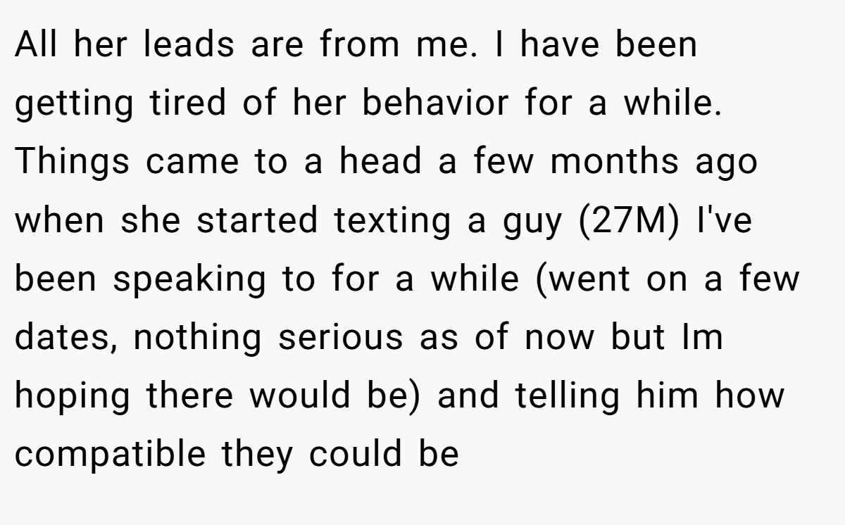 All her leads are from me. I have been getting tired of her behavior for a while. Things came to a head a few months ago when she started texting a guy (27M) I've been speaking to for a while (went on a few dates, nothing serious as of now but Im hoping there would be) and telling him how compatible they could be