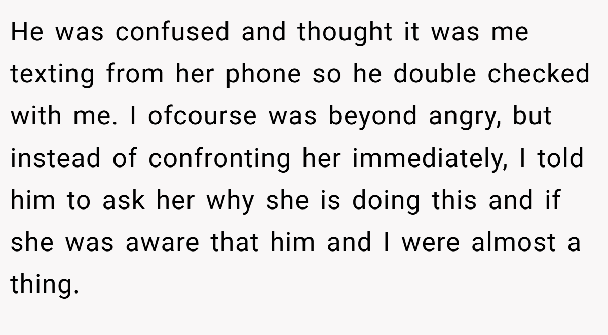 He was confused and thought it was me texting from her phone so he double checked with me. I ofcourse was beyond angry, but instead of confronting her immediately, I told him to ask her why she is doing this and if she was aware that him and I were almost a thing.