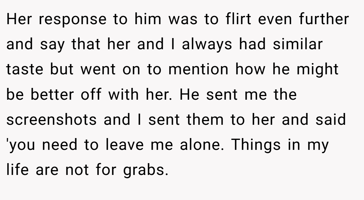 Her response to him was to flirt even further and say that her and I always had similar taste but went on to mention how he might be better off with her. He sent me the screenshots and I sent them to her and said 'you need to leave me alone. Things in my life are not for grabs.