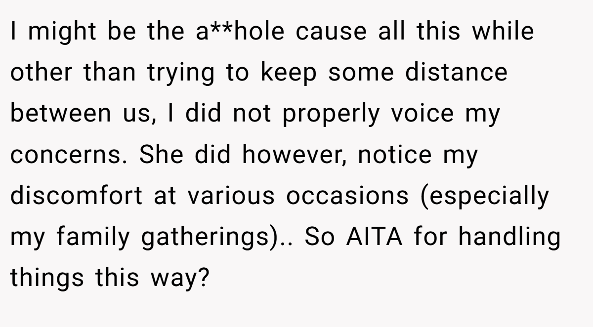 I might be the a**hole cause all this while other than trying to keep some distance between us, I did not properly voice my concerns. She did however, notice my discomfort at various occasions (especially my family gatherings).. So AITA for handling things this way?