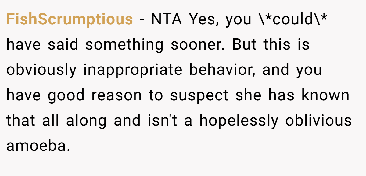 FishScrumptious − NTA Yes, you \*could\* have said something sooner. But this is obviously inappropriate behavior, and you have good reason to suspect she has known that all along and isn't a hopelessly oblivious amoeba.
