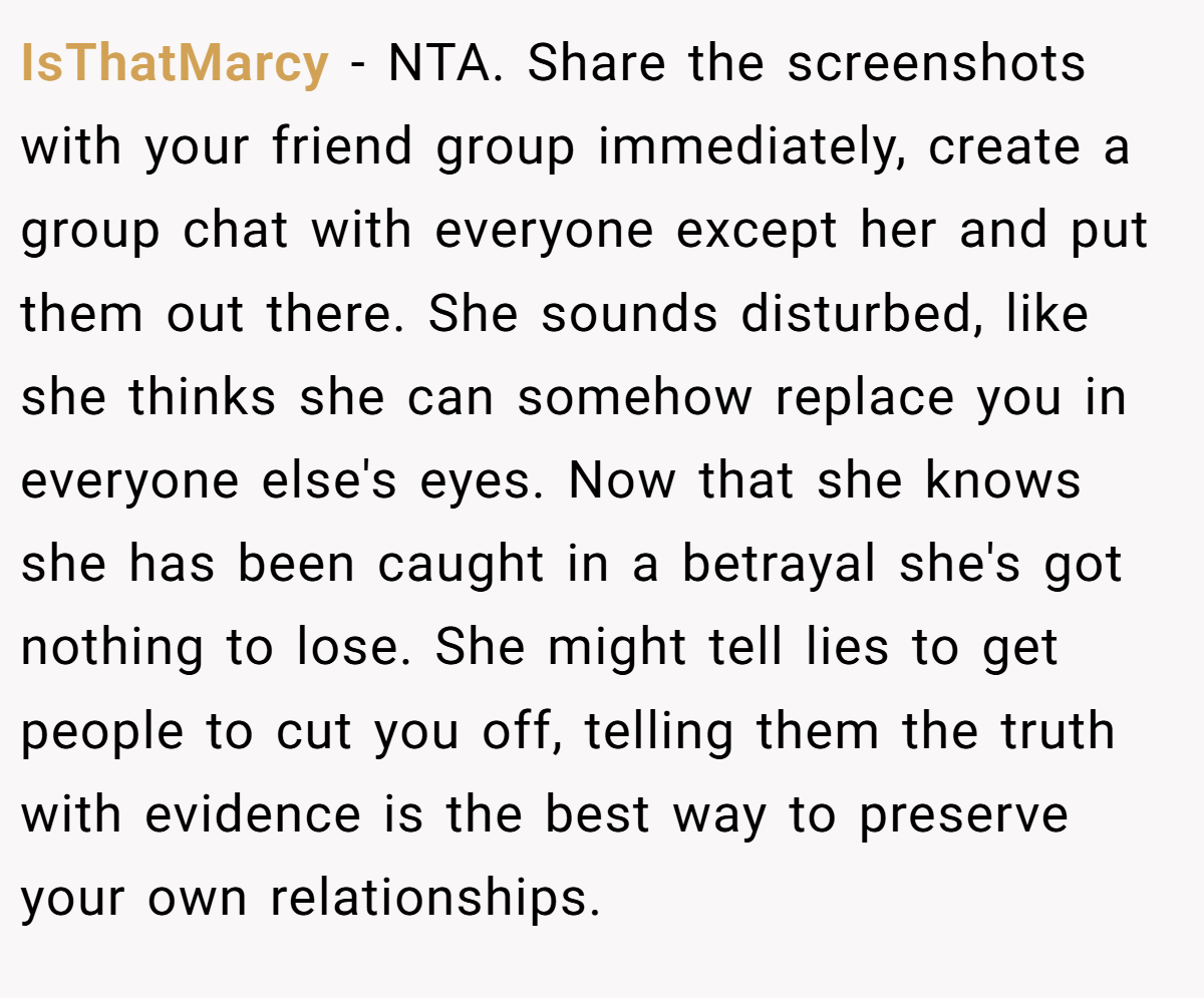 IsThatMarcy − NTA. Share the screenshots with your friend group immediately, create a group chat with everyone except her and put them out there. She sounds disturbed, like she thinks she can somehow replace you in everyone else's eyes. Now that she knows she has been caught in a betrayal she's got nothing to lose. She might tell lies to get people to cut you off, telling them the truth with evidence is the best way to preserve your own relationships.
