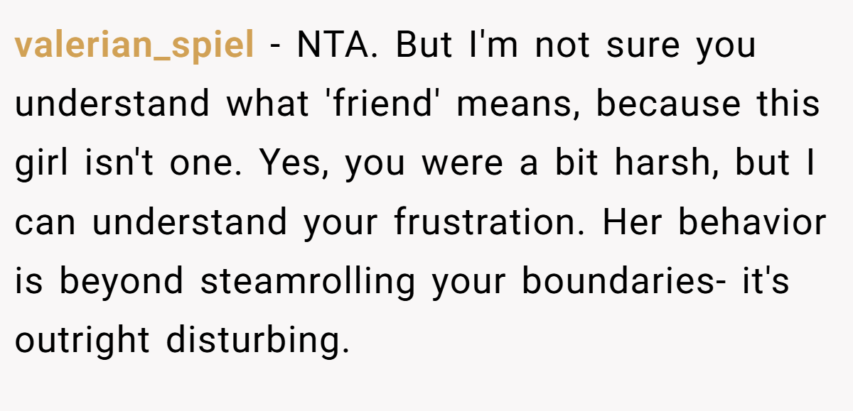 valerian_spiel − NTA. But I'm not sure you understand what 'friend' means, because this girl isn't one. Yes, you were a bit harsh, but I can understand your frustration. Her behavior is beyond steamrolling your boundaries- it's outright disturbing.