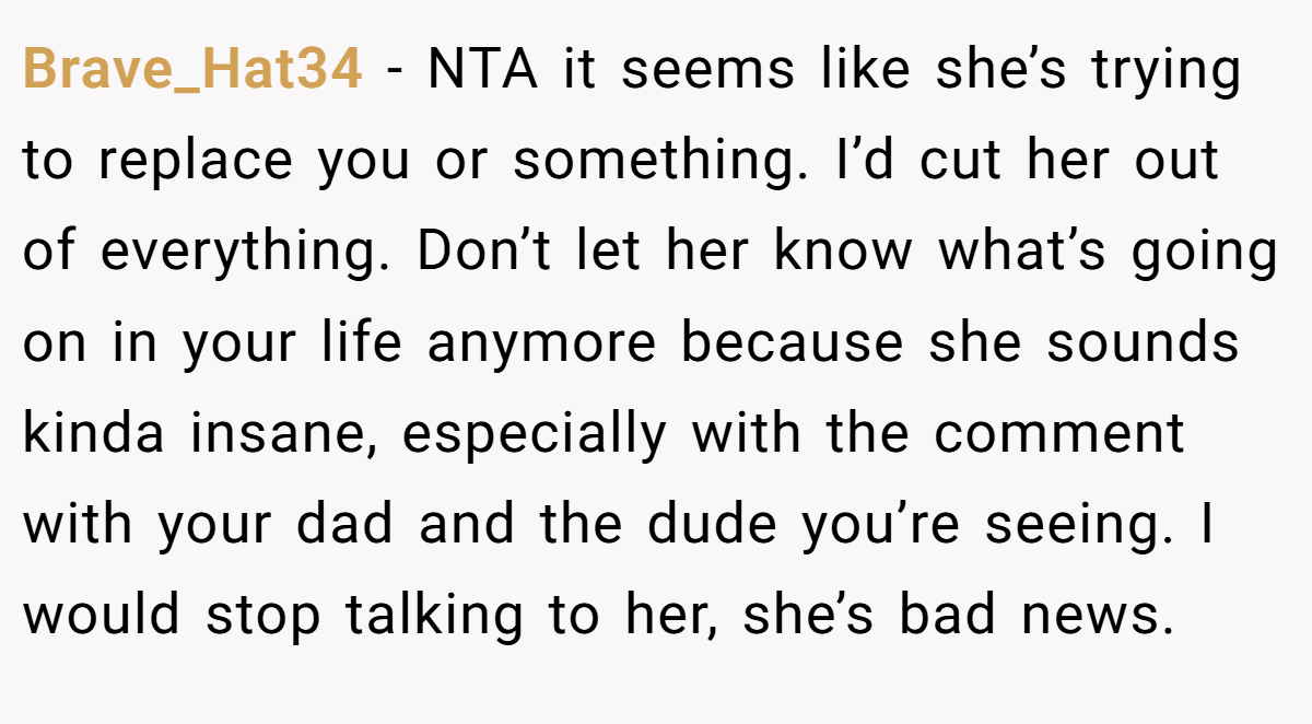 Brave_Hat34 − NTA it seems like she’s trying to replace you or something. I’d cut her out of everything. Don’t let her know what’s going on in your life anymore because she sounds kinda insane, especially with the comment with your dad and the dude you’re seeing. I would stop talking to her, she’s bad news.