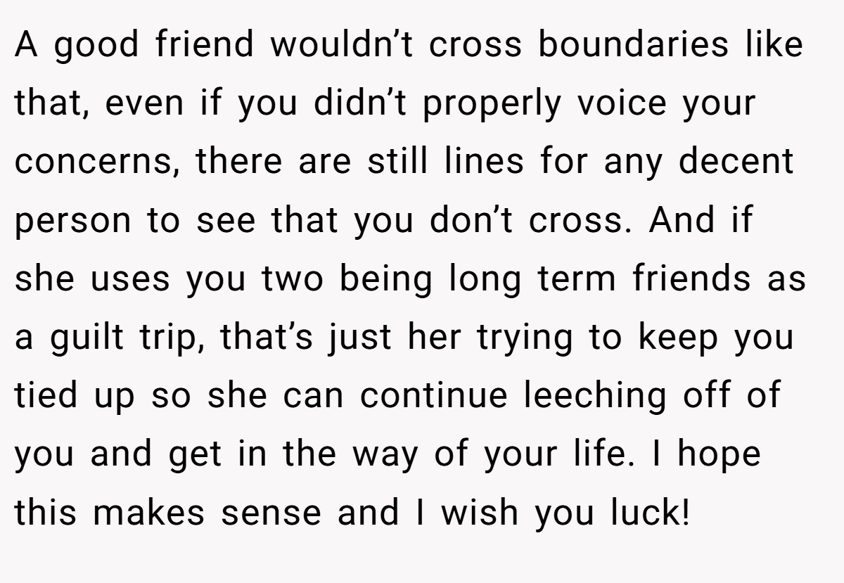 A good friend wouldn’t cross boundaries like that, even if you didn’t properly voice your concerns, there are still lines for any decent person to see that you don’t cross. And if she uses you two being long term friends as a guilt trip, that’s just her trying to keep you tied up so she can continue leeching off of you and get in the way of your life. I hope this makes sense and I wish you luck!