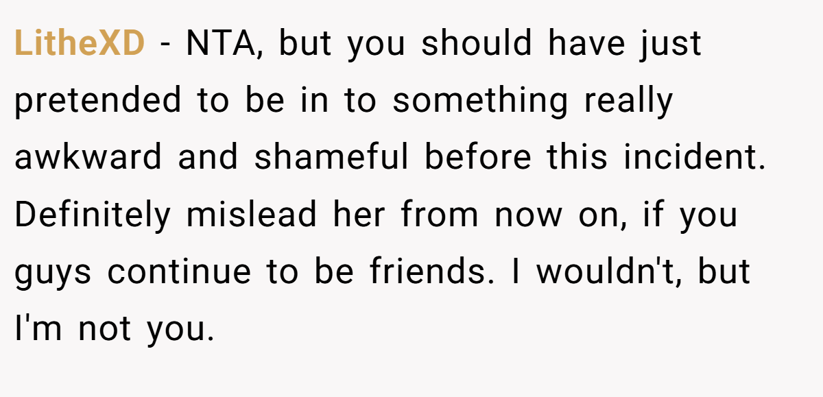 LitheXD − NTA, but you should have just pretended to be in to something really awkward and shameful before this incident. Definitely mislead her from now on, if you guys continue to be friends. I wouldn't, but I'm not you.