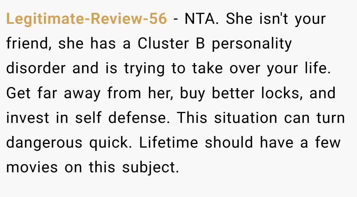 Legitimate-Review-56 − NTA. She isn't your friend, she has a Cluster B personality disorder and is trying to take over your life. Get far away from her, buy better locks, and invest in self defense. This situation can turn dangerous quick. Lifetime should have a few movies on this subject.