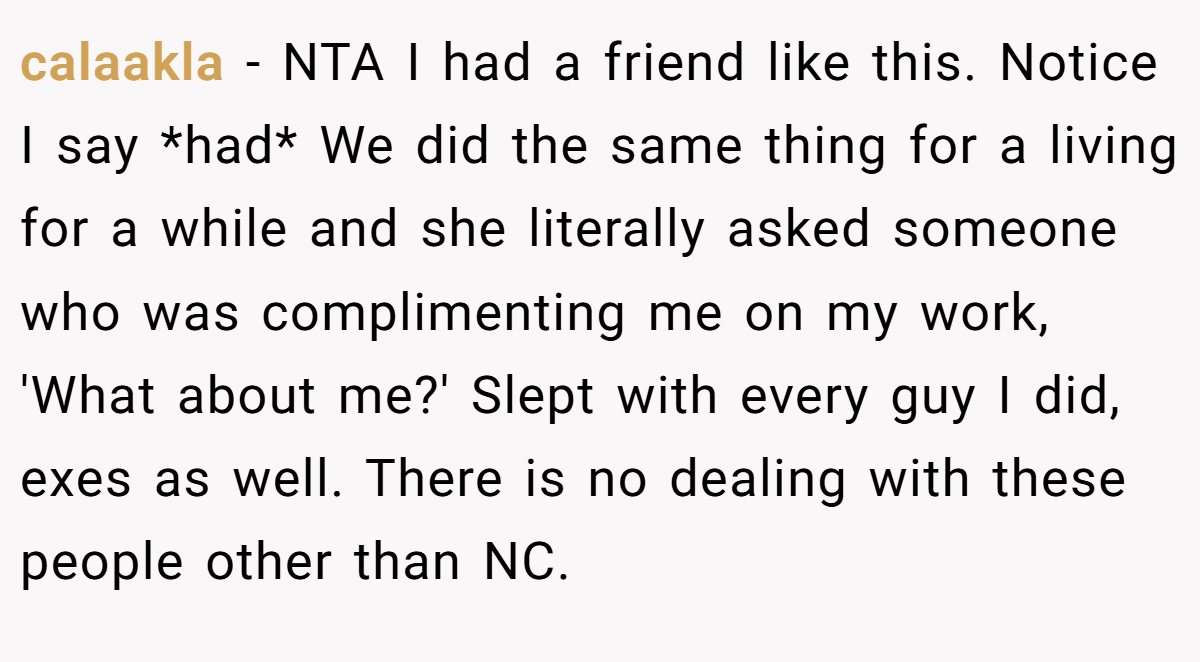 calaakla − NTA I had a friend like this. Notice I say *had* We did the same thing for a living for a while and she literally asked someone who was complimenting me on my work, 'What about me?' Slept with every guy I did, exes as well. There is no dealing with these people other than NC.
