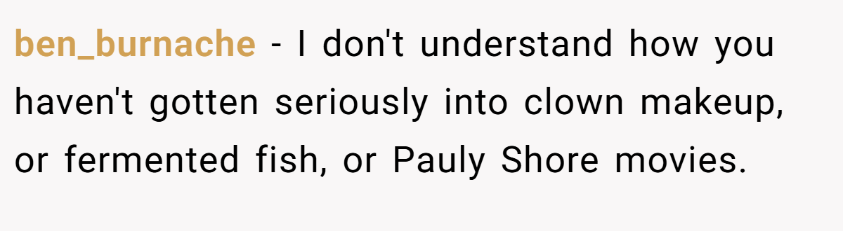 ben_burnache − I don't understand how you haven't gotten seriously into clown makeup, or fermented fish, or Pauly Shore movies.