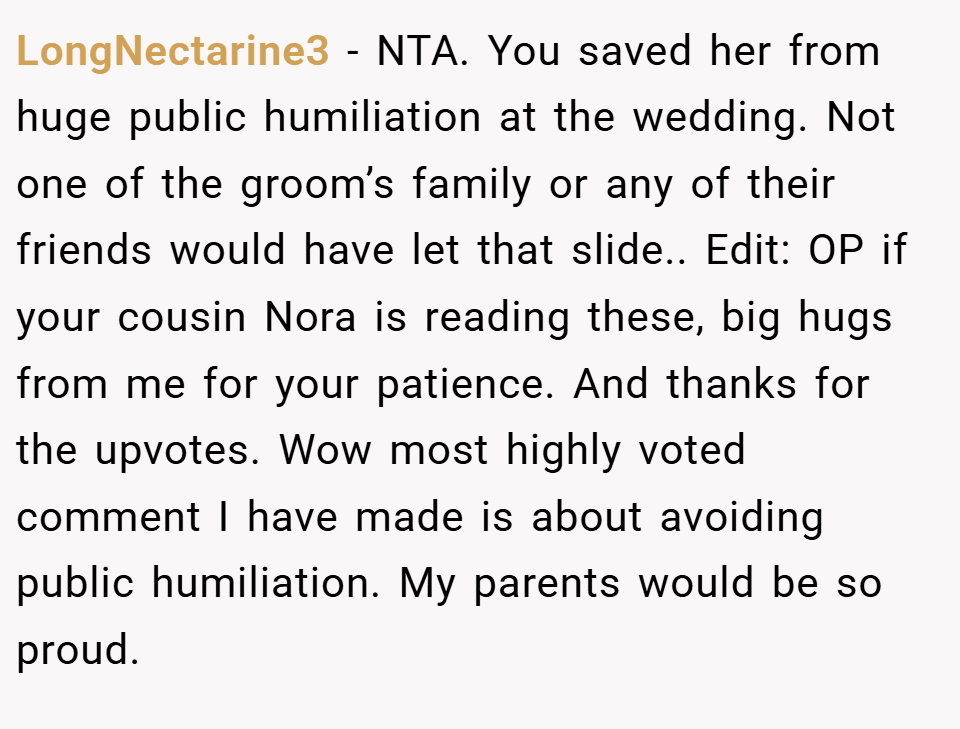 LongNectarine3 − NTA. You saved her from huge public humiliation at the wedding. Not one of the groom’s family or any of their friends would have let that slide.. Edit: OP if your cousin Nora is reading these, big hugs from me for your patience. And thanks for the upvotes. Wow most highly voted comment I have made is about avoiding public humiliation. My parents would be so proud.