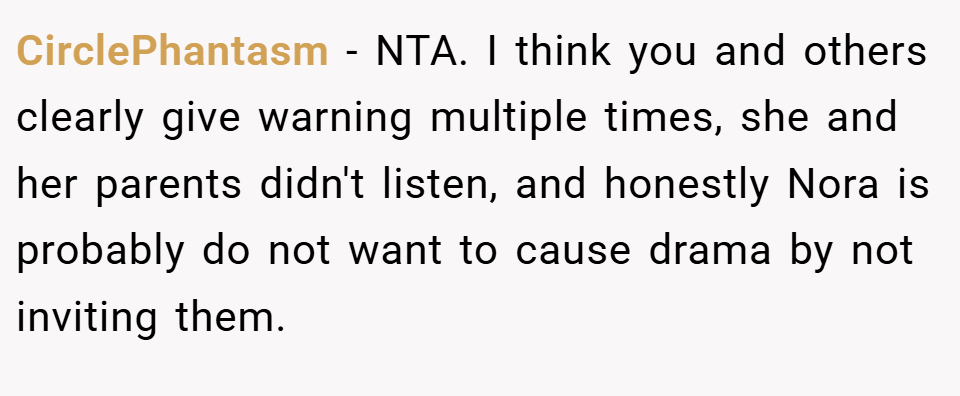 CirclePhantasm − NTA. I think you and others clearly give warning multiple times, she and her parents didn't listen, and honestly Nora is probably do not want to cause drama by not inviting them.