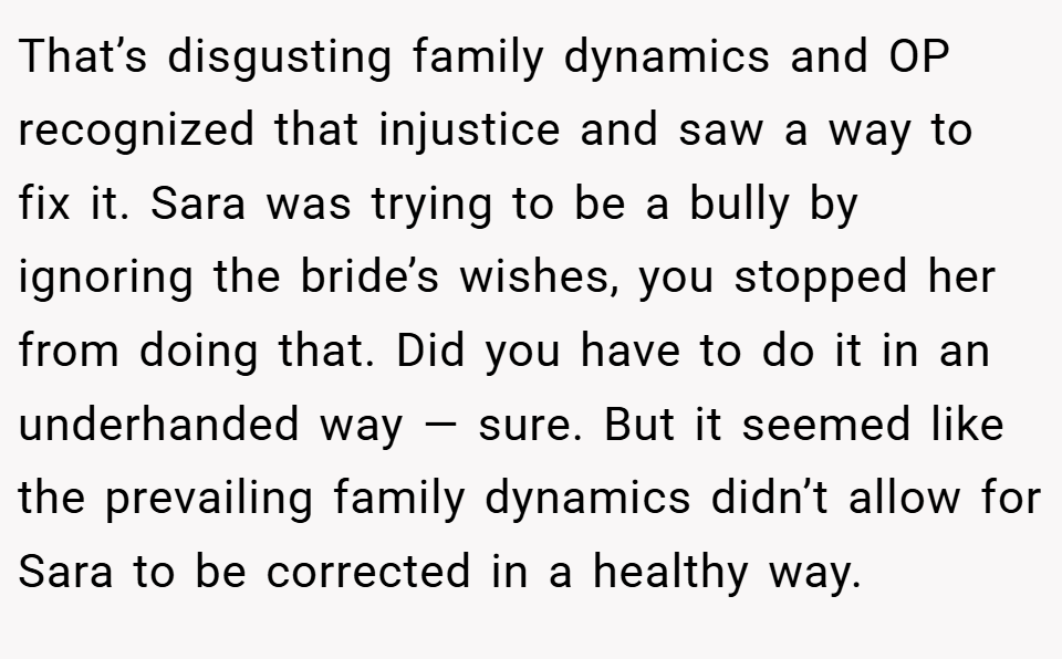 That’s disgusting family dynamics and OP recognized that injustice and saw a way to fix it. Sara was trying to be a bully by ignoring the bride’s wishes, you stopped her from doing that. Did you have to do it in an underhanded way — sure. But it seemed like the prevailing family dynamics didn’t allow for Sara to be corrected in a healthy way.