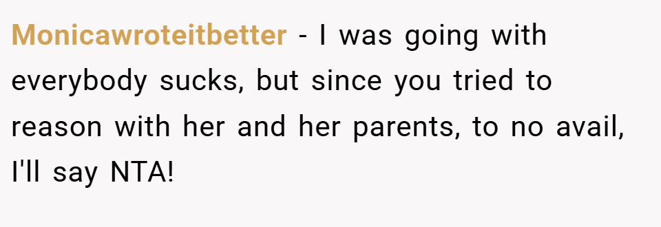 Monicawroteitbetter − I was going with everybody sucks, but since you tried to reason with her and her parents, to no avail, I'll say NTA!