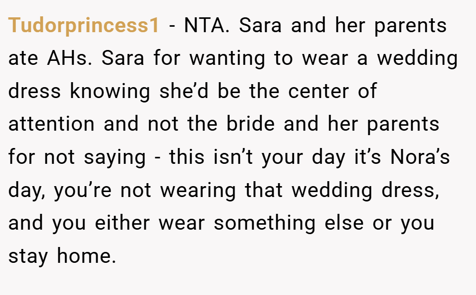 Tudorprincess1 − NTA. Sara and her parents ate AHs. Sara for wanting to wear a wedding dress knowing she’d be the center of attention and not the bride and her parents for not saying - this isn’t your day it’s Nora’s day, you’re not wearing that wedding dress, and you either wear something else or you stay home.