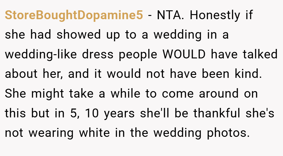 StoreBoughtDopamine5 − NTA. Honestly if she had showed up to a wedding in a wedding-like dress people WOULD have talked about her, and it would not have been kind. She might take a while to come around on this but in 5, 10 years she'll be thankful she's not wearing white in the wedding photos.