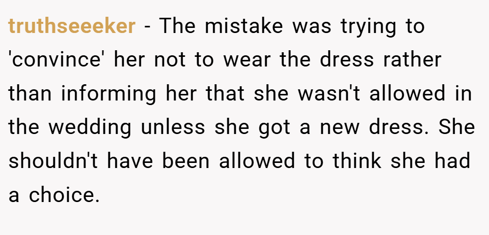 truthseeeker − The mistake was trying to 'convince' her not to wear the dress rather than informing her that she wasn't allowed in the wedding unless she got a new dress. She shouldn't have been allowed to think she had a choice.