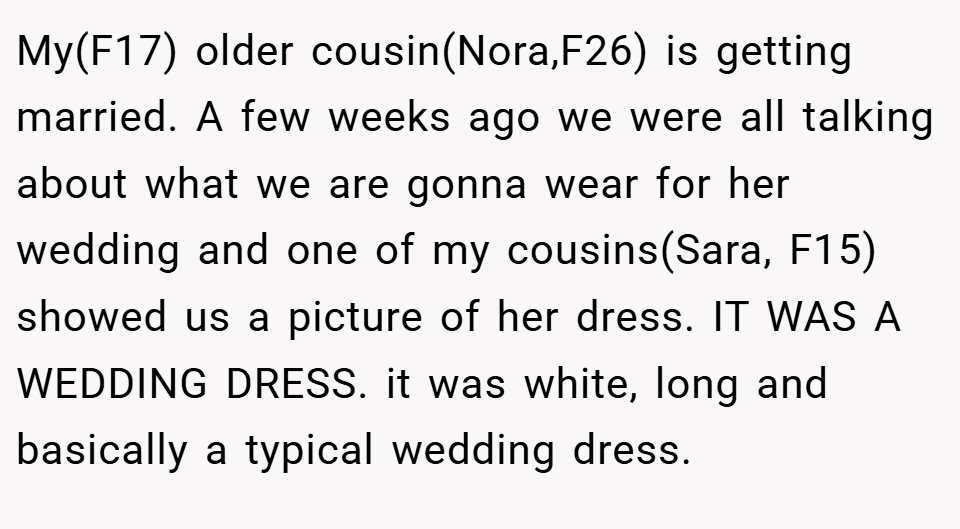 My(F17) older cousin(Nora,F26) is getting married. A few weeks ago we were all talking about what we are gonna wear for her wedding and one of my cousins(Sara, F15) showed us a picture of her dress. IT WAS A WEDDING DRESS. it was white, long and basically a typical wedding dress.