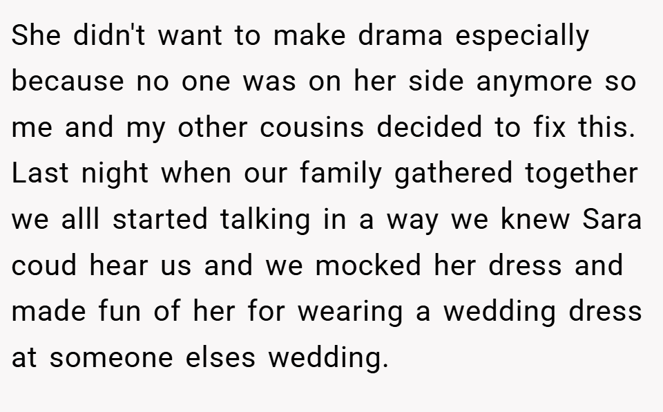 She didn't want to make drama especially because no one was on her side anymore so me and my other cousins decided to fix this. Last night when our family gathered together we alll started talking in a way we knew Sara coud hear us and we mocked her dress and made fun of her for wearing a wedding dress at someone elses wedding.