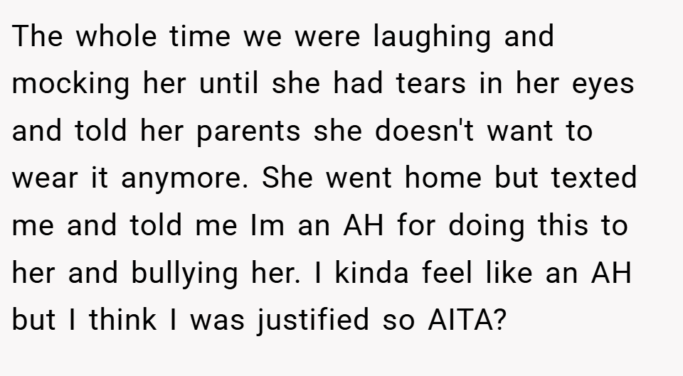 The whole time we were laughing and mocking her until she had tears in her eyes and told her parents she doesn't want to wear it anymore. She went home but texted me and told me Im an AH for doing this to her and bullying her. I kinda feel like an AH but I think I was justified so AITA?