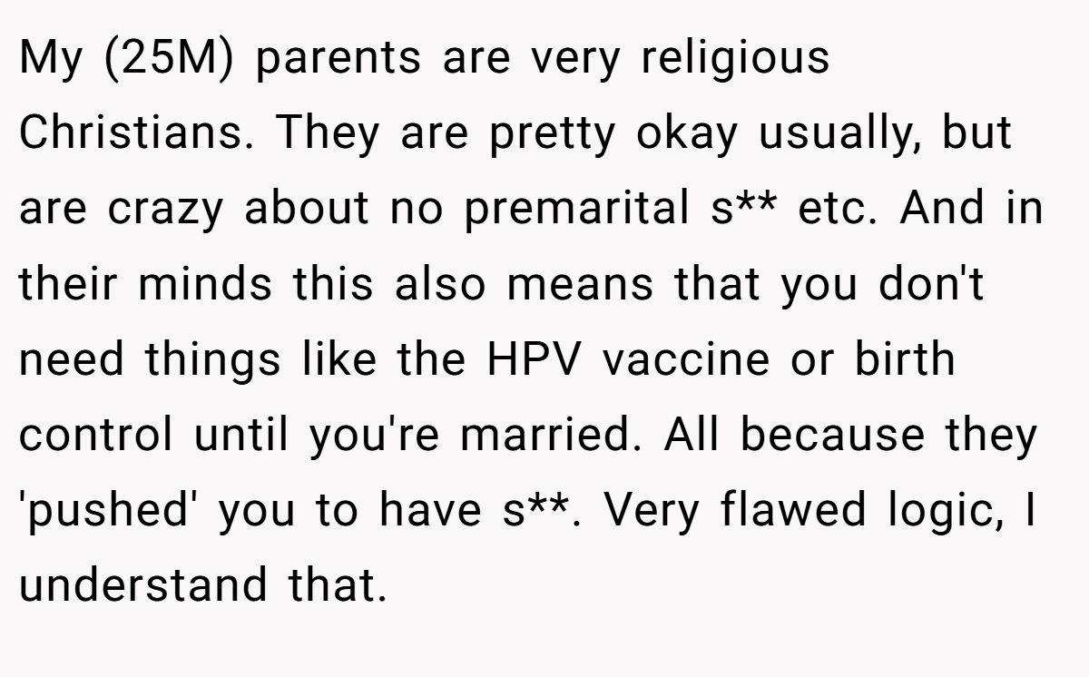 My (25M) parents are very religious Christians. They are pretty okay usually, but are crazy about no premarital s** etc. And in their minds this also means that you don't need things like the HPV vaccine or birth control until you're married. All because they 'pushed' you to have s**. Very flawed logic, I understand that.